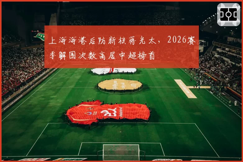 上海海港后防新核蒋光太，2026赛季解围次数高居中超榜首