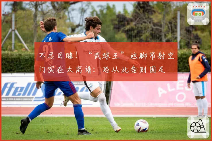 不忍目睹！“武球王”这脚吊射空门实在太离谱：恐从此告别国足