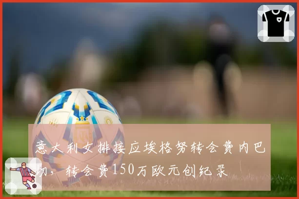 意大利女排接应埃格努转会费内巴切,转会费150万欧元创纪录