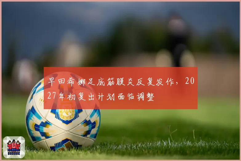 早田希娜足底筋膜炎反复发作，2027年初复出计划面临调整