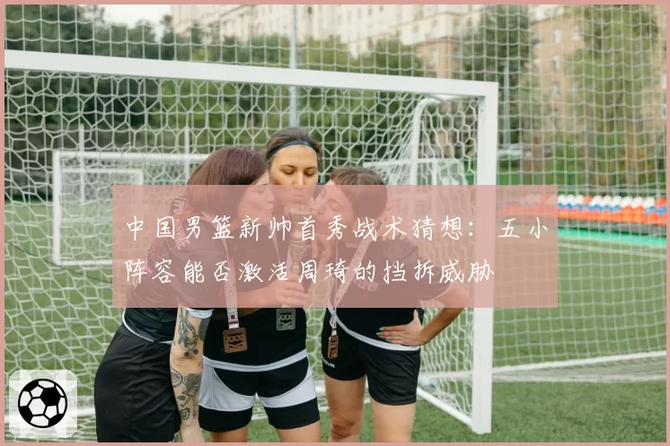 中国男篮新帅首秀战术猜想：五小阵容能否激活周琦的挡拆威胁