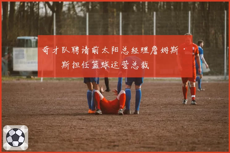 奇才队聘请前太阳总经理詹姆斯·琼斯担任篮球运营总裁