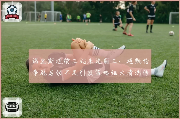 诺里斯连续三站未进前三，迈凯伦争冠后劲不足引发策略组大清洗传闻