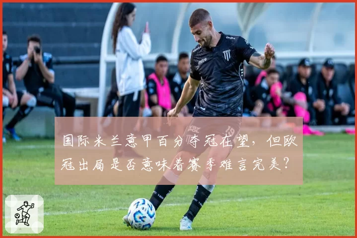 国际米兰意甲百分夺冠在望,但欧冠出局是否意味着赛季难言完美?