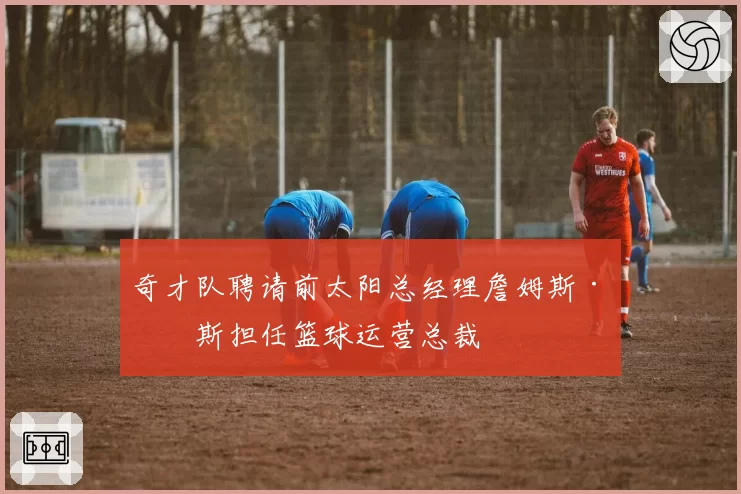 奇才队聘请前太阳总经理詹姆斯·琼斯担任篮球运营总裁