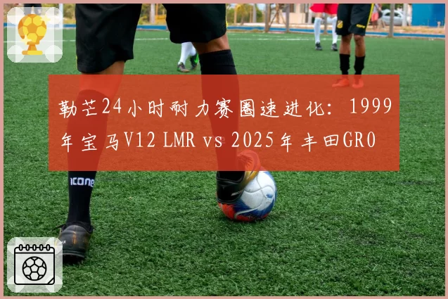 勒芒24小时耐力赛圈速进化：1999年宝马V12 LMR vs 2025年丰田GR010混动对比