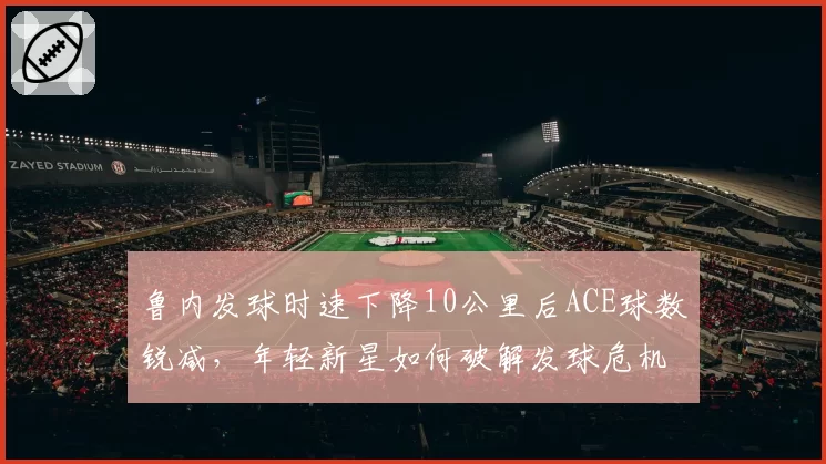 鲁内发球时速下降10公里后ACE球数锐减，年轻新星如何破解发球危机？
